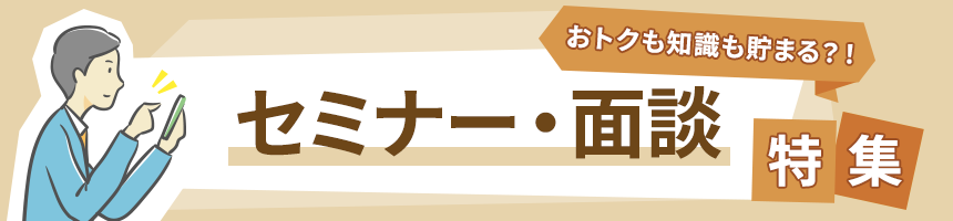 おトクも知識も貯まる？！セミナー・面談特集