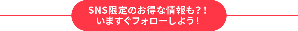 SNS限定のお得な情報も？！いますぐフォローしよう！