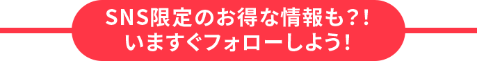 SNS限定のお得な情報も？！いますぐフォローしよう！