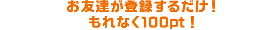 お友達が登録するだけ!もれなく100pt!