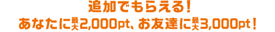 追加でもらえる!あなたに最大2,000pt、お友達に最大3,000pt!