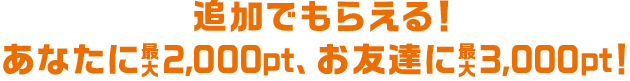 追加でもらえる!あなたに最大2,000pt、お友達に最大3,000pt!
