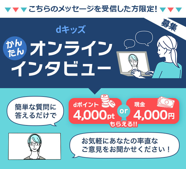 dキッズかんたんオンラインインタビュー。簡単な質問に答えるだけでdポイント4,000ptまたは現金4,000円もらえる！お気軽にあなたの率直なご意見をお聞かせください！