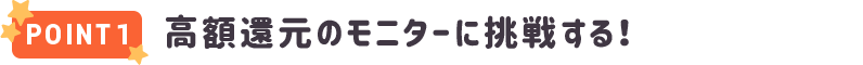 POINT1 高額還元のモニターに挑戦する！