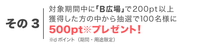 その3　対象期間中に「B広場」で200pt以上獲得した方の中から抽選で100名様に500pt※プレゼント