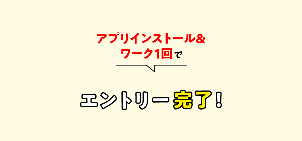 アプリインストール＆ワーク１回でエントリー完了！