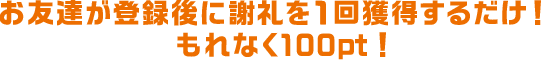 お友達が登録後に謝礼を1回獲得するだけ！もれなく100pt！