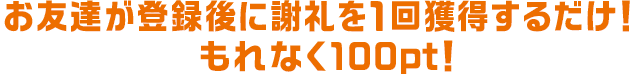 お友達が登録後に謝礼を1回獲得するだけ！もれなく100pt！