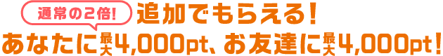 追加でもらえる！あなたに最大4,000pt(通常の2倍)、お友達に最大3,000pt！