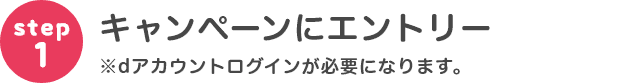 step1 キャンペーンにエントリー※dアカウントログインが必要になります。