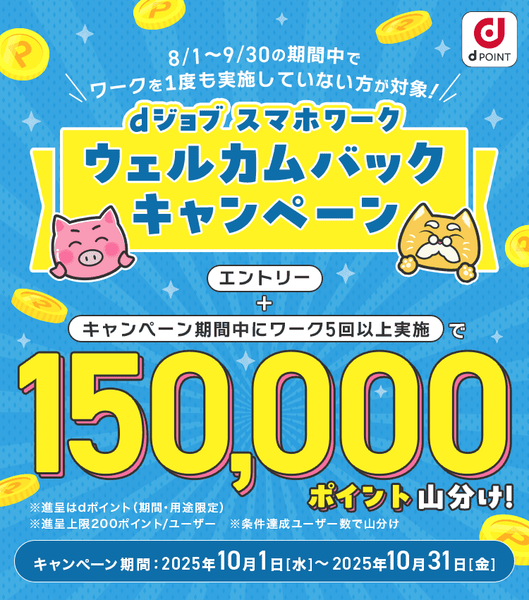 8/1～9/30の期間中でワークを1度も実施していない方が対象！dジョブ スマホワーク ウェルカムバックキャンペーン　エントリー＋キャンペーン期間中にワーク5回以上実施で150,000ポイント山分け！　キャンペーン期間：2025年10月1日(水)～2025年10月31日(金)